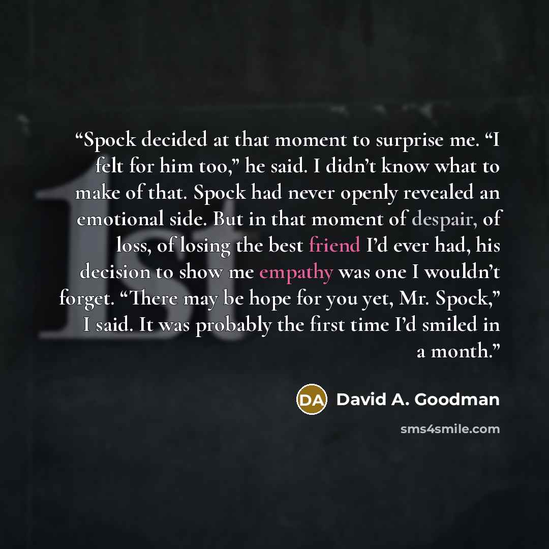 “Spock decided at that moment to surprise me. “I felt for him too,” he said. I didn’t know what to make of that. Spock had never openly revealed an emotional side. But in that moment of despair, of loss, of losing the best friend I’d ever had, his decision to show me empathy was one I wouldn’t…” quote by David A. Goodman