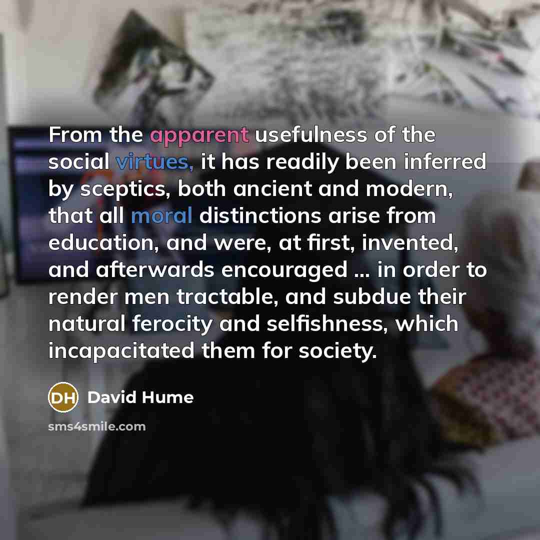 “From the apparent usefulness of the social virtues, it has readily been inferred by sceptics, both ancient and modern, that all moral distinctions arise from education, and were, at first, invented, and afterwards encouraged ... in order to render men tractable, and subdue their natural ferocity…” quote by David Hume