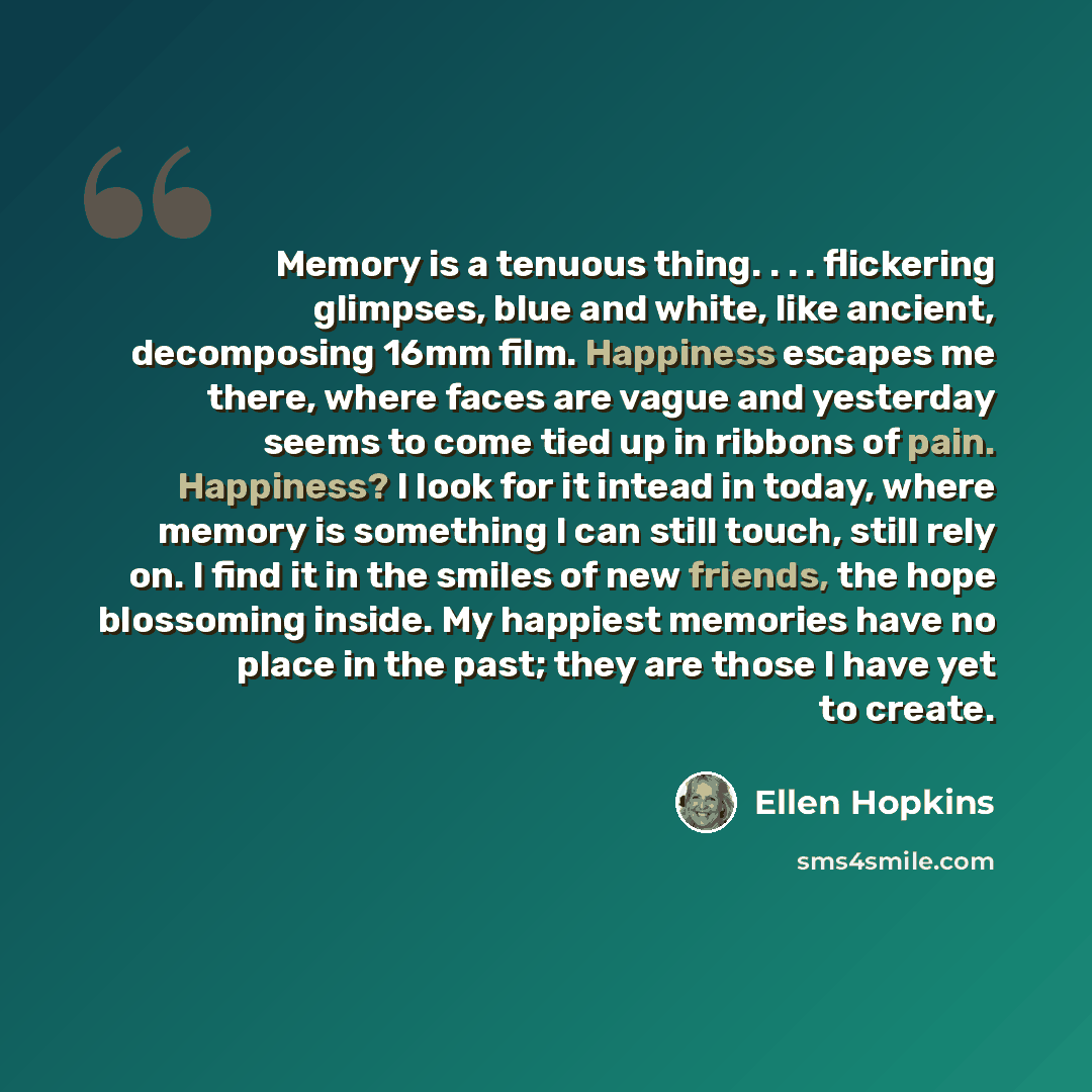 “Memory is a tenuous thing. . . . flickering glimpses, blue and white, like ancient, decomposing 16mm film. Happiness escapes me there, where faces are vague and yesterday seems to come tied up in ribbons of pain. Happiness? I look for it intead in today, where memory is something I can still…” quote by Ellen Hopkins