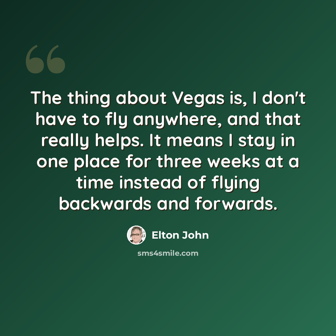 “The thing about Vegas is, I don't have to fly anywhere, and that really helps. It means I stay in one place for three weeks at a time instead of flying backwards and forwards.” quote by Elton John