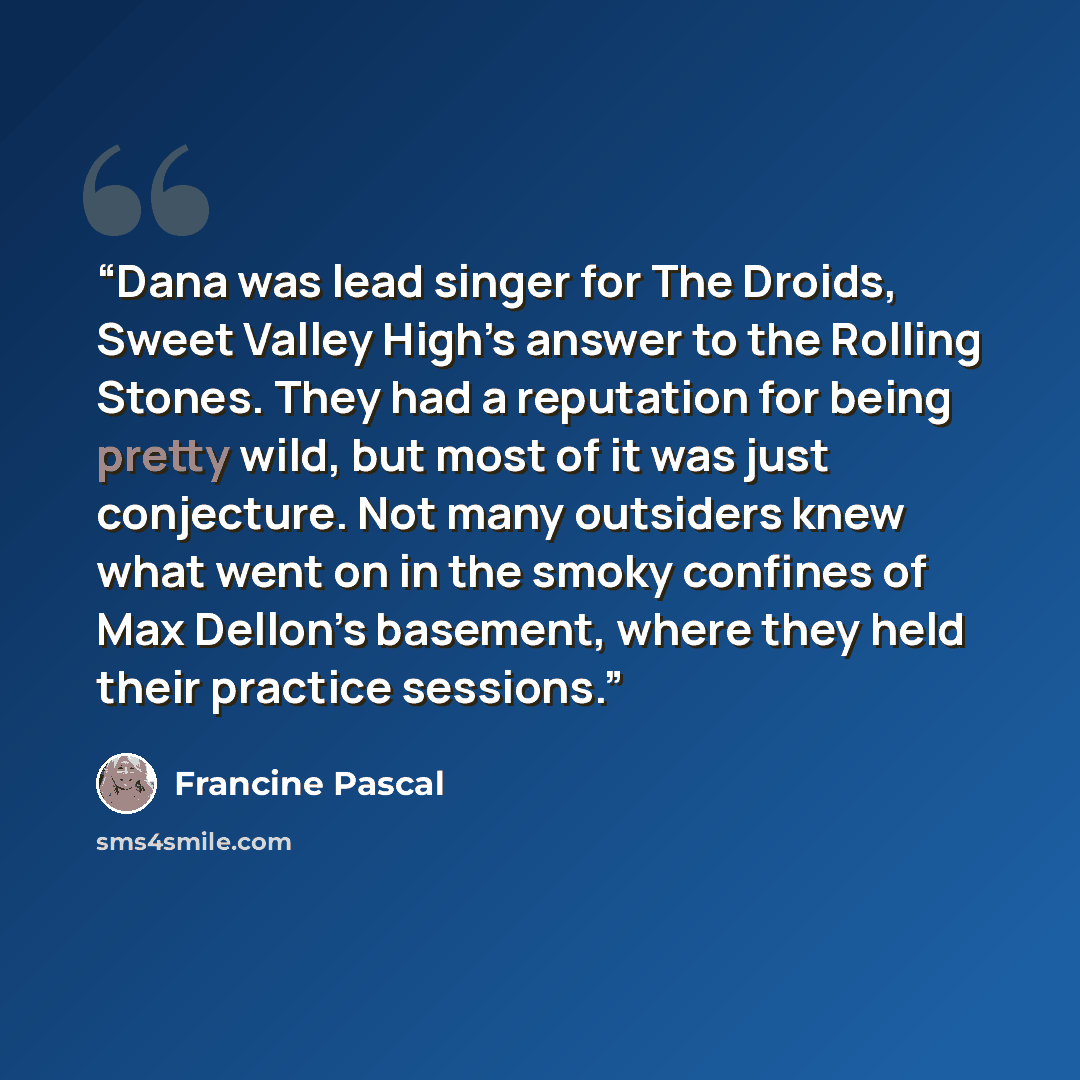 “Dana was lead singer for The Droids, Sweet Valley High’s answer to the Rolling Stones. They had a reputation for being pretty wild, but most of it was just conjecture. Not many outsiders knew what went on in the smoky confines of Max Dellon’s basement, where they held their practice sessions.” quote by Francine Pascal