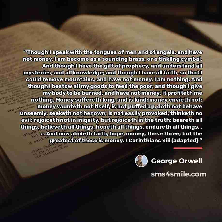 “Though I speak with the tongues of men and of angels, and have not money, I am become as a sounding brass, or a tinkling cymbal. And though I have the gift of prophecy, and understand all mysteries, and all knowledge; and though I have all faith, so that I could remove mountains, and have not…” quote by George Orwell
