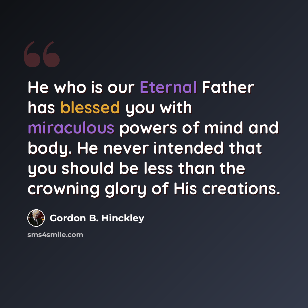 “He who is our Eternal Father has blessed you with miraculous powers of mind and body. He never intended that you should be less than the crowning glory of His creations.” quote by Gordon B. Hinckley