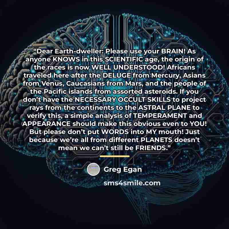 “Dear Earth-dweller: Please use your BRAIN! As anyone KNOWS in this SCIENTIFIC age, the origin of the races is now WELL UNDERSTOOD! Africans traveled here after the DELUGE from Mercury, Asians from Venus, Caucasians from Mars, and the people of the Pacific islands from assorted asteroids. If you…” quote by Greg Egan
