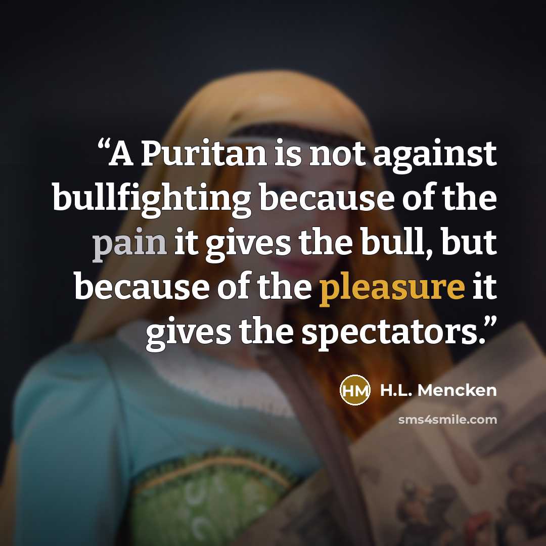 “A Puritan is not against bullfighting because of the pain it gives the bull, but because of the pleasure it gives the spectators.” quote by H.L. Mencken