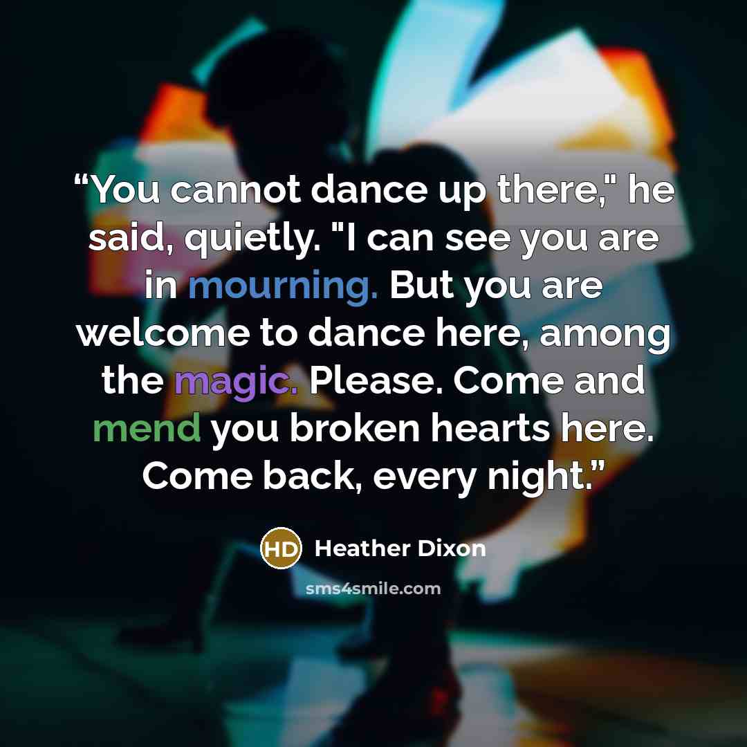 “You cannot dance up there," he said, quietly. "I can see you are in mourning. But you are welcome to dance here, among the magic. Please. Come and mend you broken hearts here. Come back, every night.” quote by Heather Dixon