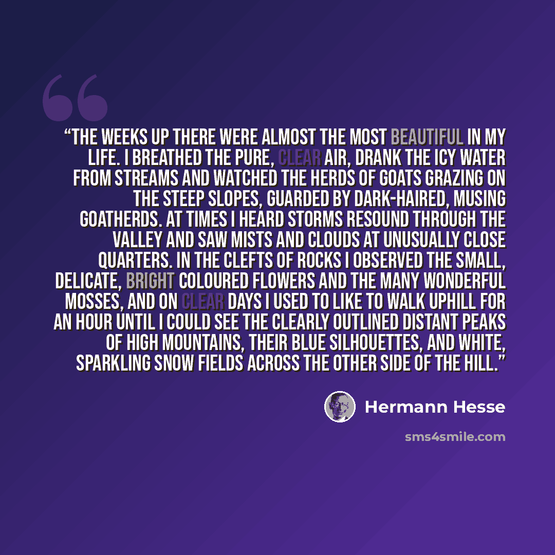“The weeks up there were almost the most beautiful in my life. I breathed the pure, clear air, drank the icy water from streams and watched the herds of goats grazing on the steep slopes, guarded by dark-haired, musing goatherds. At times I heard storms resound through the valley and saw mists and…” quote by Hermann Hesse