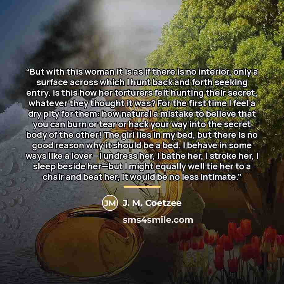 “But with this woman it is as if there is no interior, only a surface across which I hunt back and forth seeking entry. Is this how her torturers felt hunting their secret, whatever they thought it was? For the first time I feel a dry pity for them: how natural a mistake to believe that you can…” quote by J. M. Coetzee