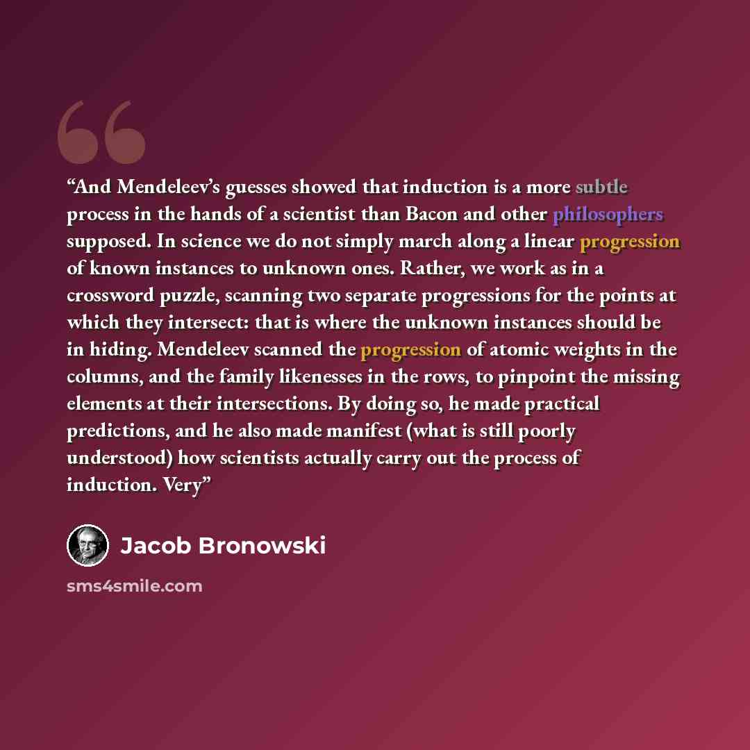 “And Mendeleev’s guesses showed that induction is a more subtle process in the hands of a scientist than Bacon and other philosophers supposed. In science we do not simply march along a linear progression of known instances to unknown ones. Rather, we work as in a crossword puzzle, scanning two…” quote by Jacob Bronowski