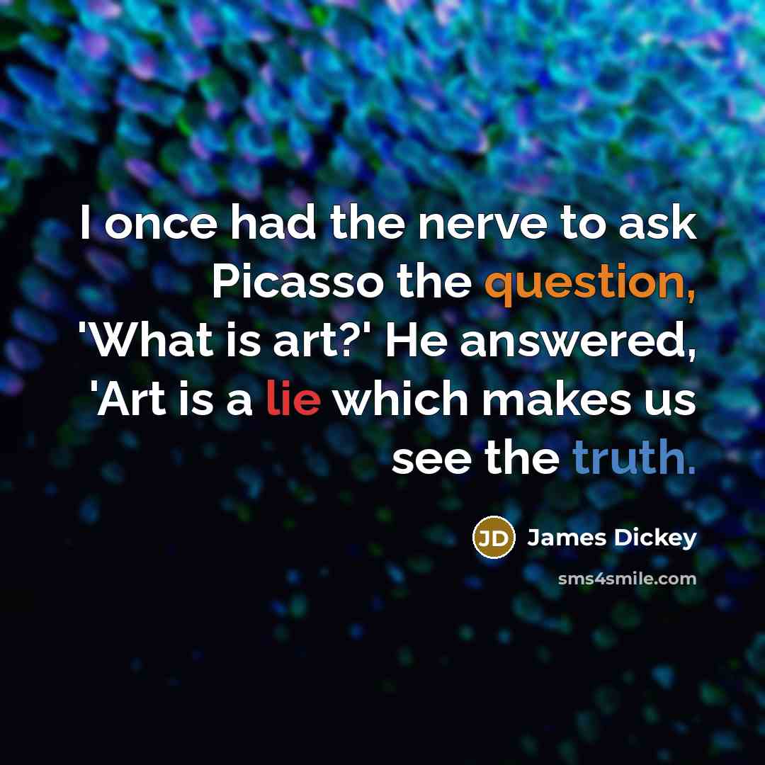 “I once had the nerve to ask Picasso the question, 'What is art?' He answered, 'Art is a lie which makes us see the truth.” quote by James Dickey