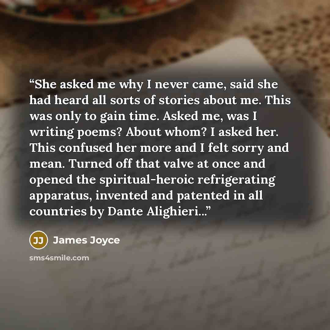 “She asked me why I never came, said she had heard all sorts of stories about me. This was only to gain time. Asked me, was I writing poems? About whom? I asked her. This confused her more and I felt sorry and mean. Turned off that valve at once and opened the spiritual-heroic refrigerating…” quote by James Joyce