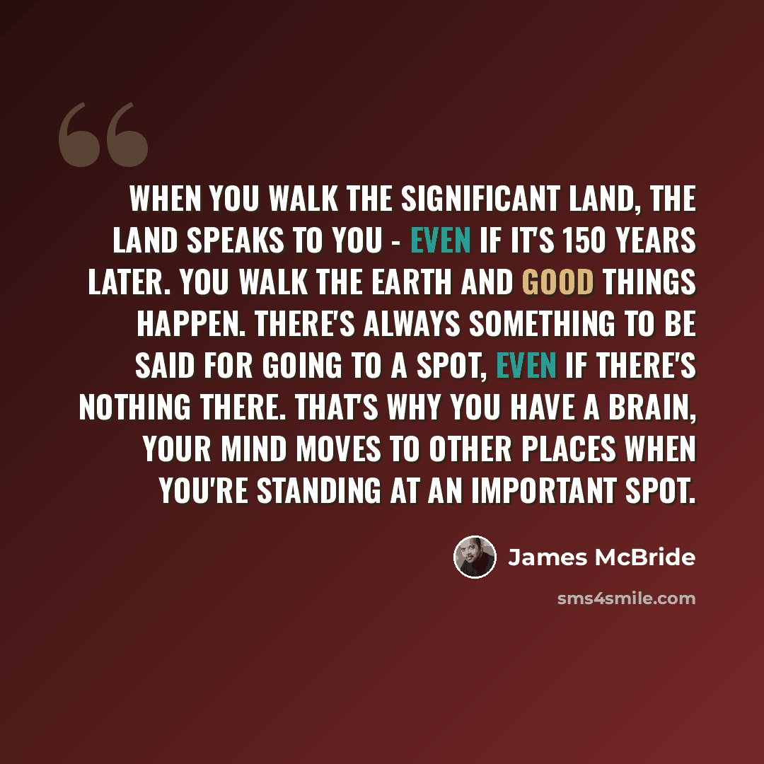 “When you walk the significant land, the land speaks to you - even if it's 150 years later. You walk the earth and good things happen. There's always something to be said for going to a spot, even if there's nothing there. That's why you have a brain, your mind moves to other places when you're…” quote by James McBride