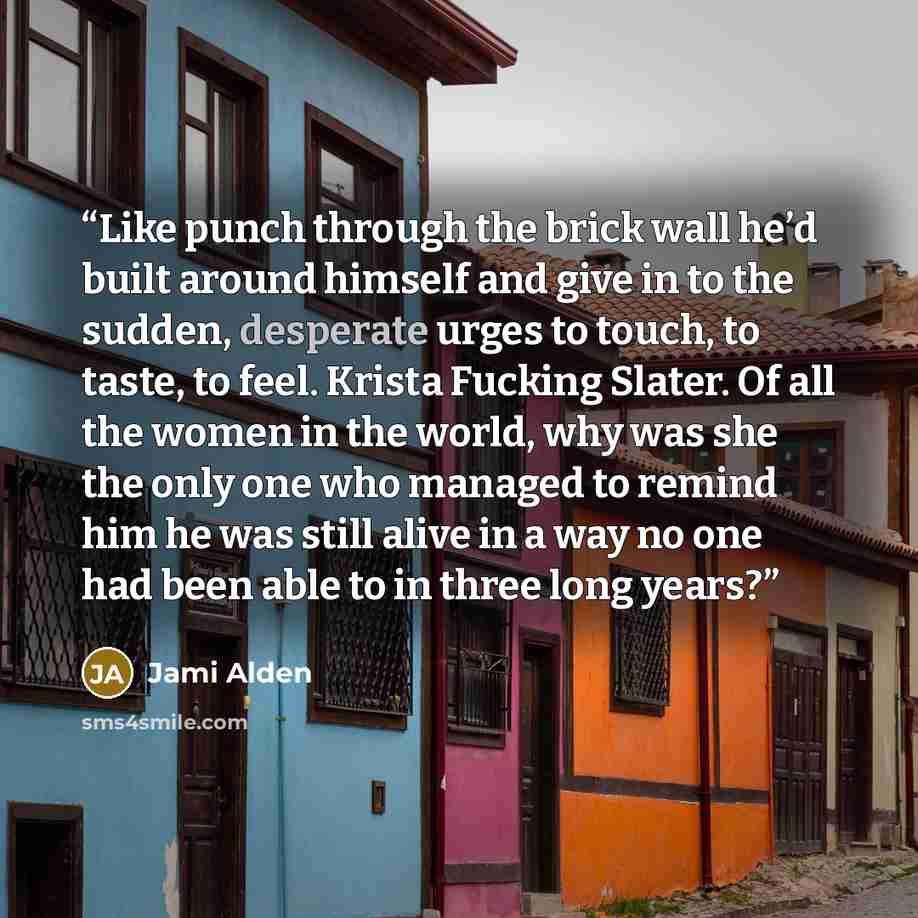 “Like punch through the brick wall he’d built around himself and give in to the sudden, desperate urges to touch, to taste, to feel. Krista Fucking Slater. Of all the women in the world, why was she the only one who managed to remind him he was still alive in a way no one had been able to in three…” quote by Jami Alden