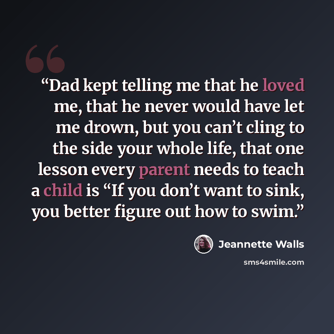 “Dad kept telling me that he loved me, that he never would have let me drown, but you can’t cling to the side your whole life, that one lesson every parent needs to teach a child is “If you don’t want to sink, you better figure out how to swim.” quote by Jeannette Walls