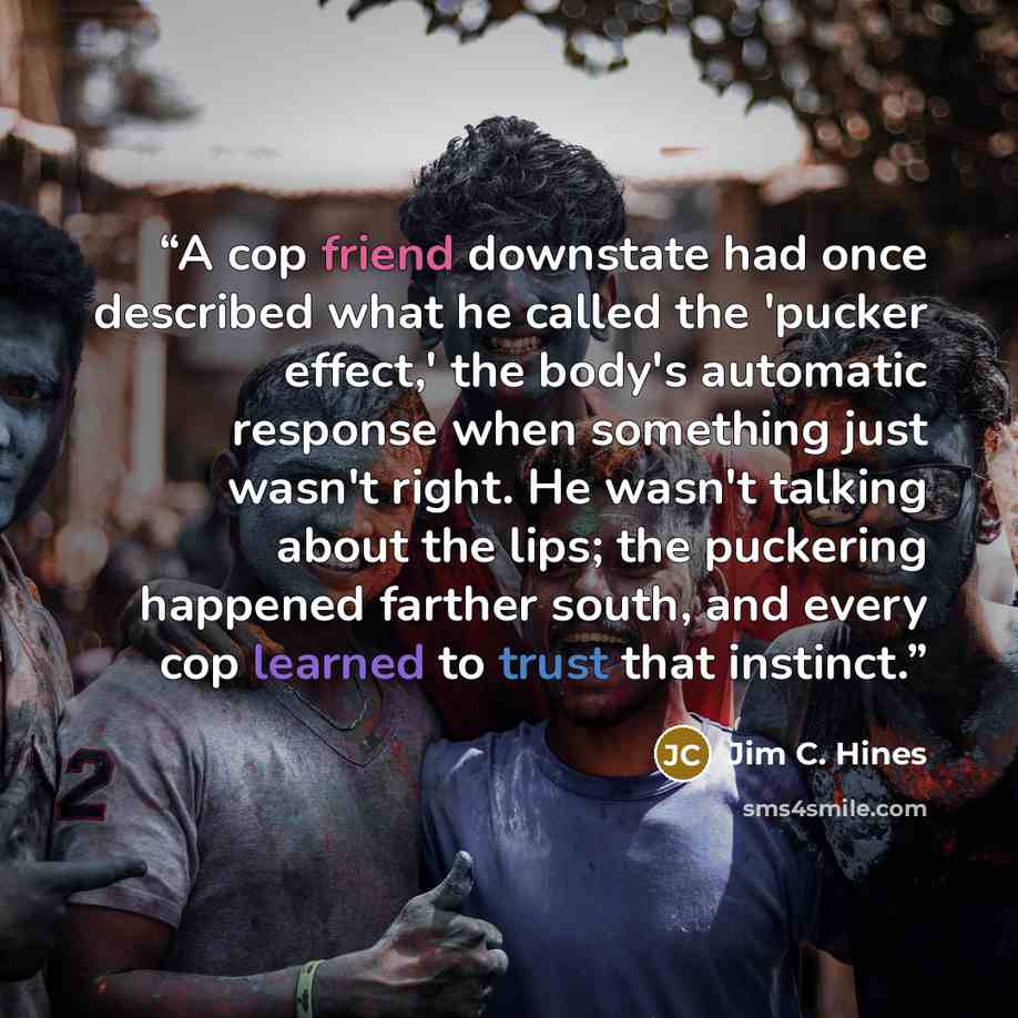 “A cop friend downstate had once described what he called the 'pucker effect,' the body's automatic response when something just wasn't right. He wasn't talking about the lips; the puckering happened farther south, and every cop learned to trust that instinct.” quote by Jim C. Hines