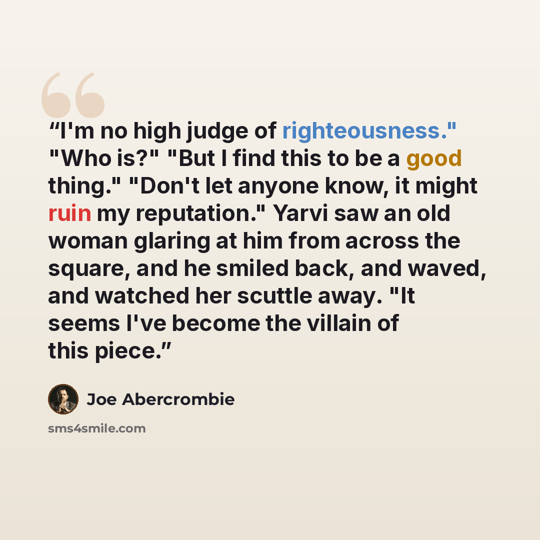 “I'm no high judge of righteousness." "Who is?" "But I find this to be a good thing." "Don't let anyone know, it might ruin my reputation." Yarvi saw an old woman glaring at him from across the square, and he smiled back, and waved, and watched her scuttle away. "It seems I've become the villain of…” quote by Joe Abercrombie