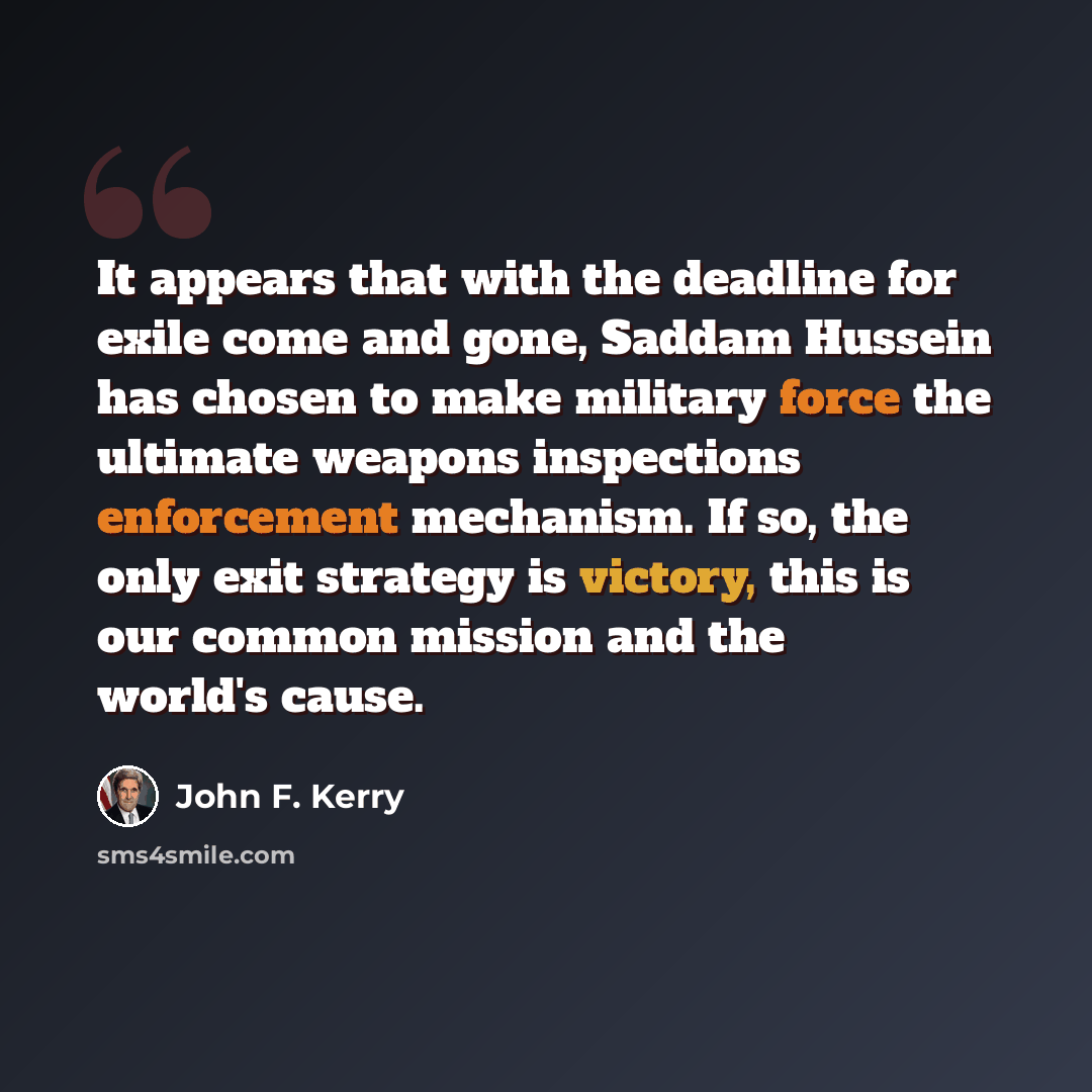 “It appears that with the deadline for exile come and gone, Saddam Hussein has chosen to make military force the ultimate weapons inspections enforcement mechanism. If so, the only exit strategy is victory, this is our common mission and the world's cause.” quote by John F. Kerry