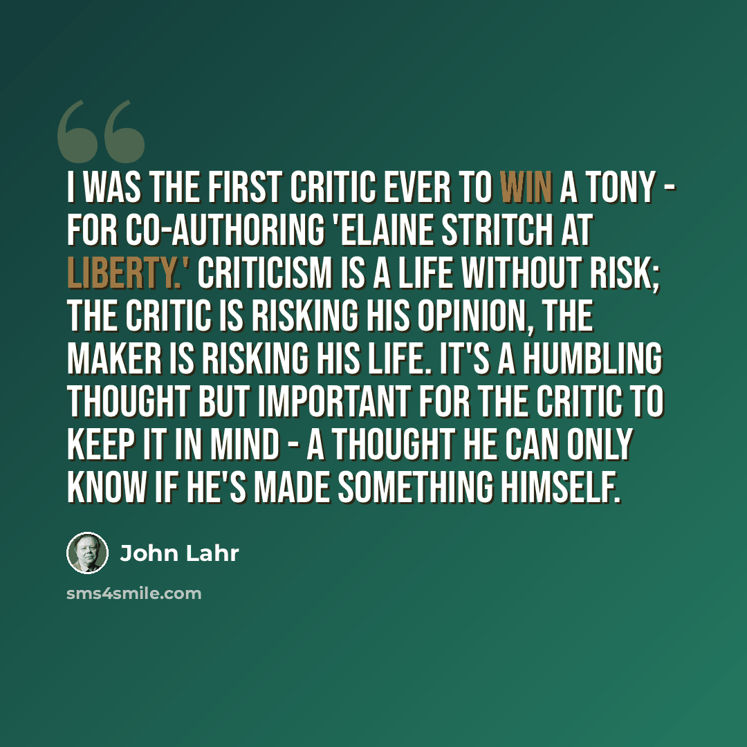 “I was the first critic ever to win a Tony - for co-authoring 'Elaine Stritch at Liberty.' Criticism is a life without risk; the critic is risking his opinion, the maker is risking his life. It's a humbling thought but important for the critic to keep it in mind - a thought he can only know if he's…” quote by John Lahr