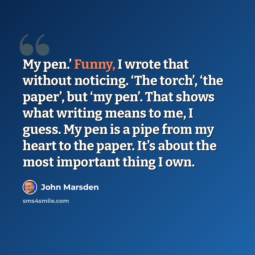 “My pen.’ Funny, I wrote that without noticing. ‘The torch’, ‘the paper’, but ‘my pen’. That shows what writing means to me, I guess. My pen is a pipe from my heart to the paper. It’s about the most important thing I own.” quote by John Marsden