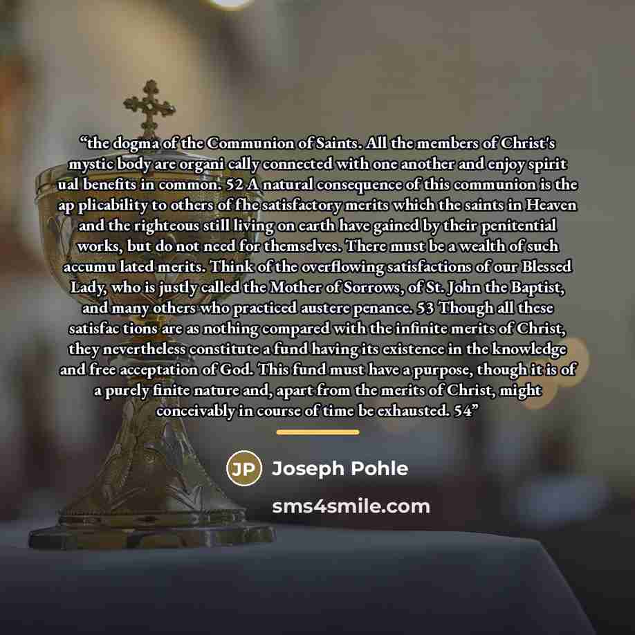 “the dogma of the Communion of Saints. All the members of Christ's mystic body are organi cally connected with one another and enjoy spirit ual benefits in common. 52 A natural consequence of this communion is the ap plicability to others of fhe satisfactory merits which the saints in Heaven and…” quote by Joseph Pohle