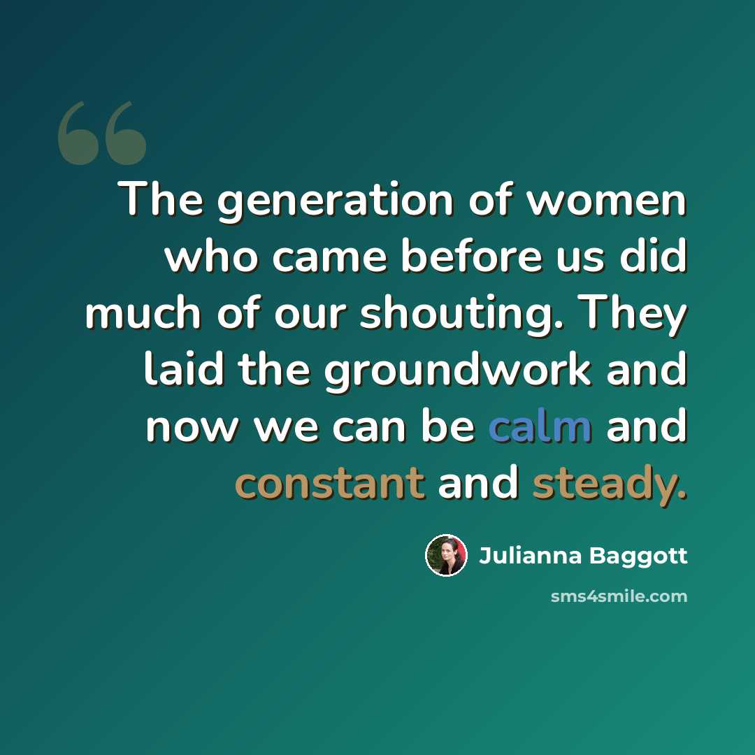 “The generation of women who came before us did much of our shouting. They laid the groundwork and now we can be calm and constant and steady.” quote by Julianna Baggott