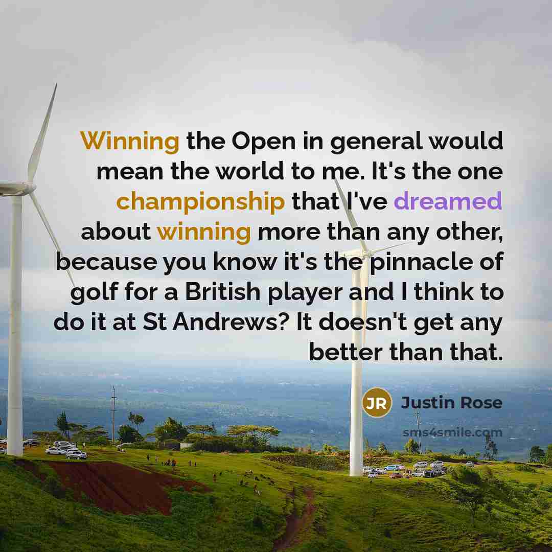 “Winning the Open in general would mean the world to me. It's the one championship that I've dreamed about winning more than any other, because you know it's the pinnacle of golf for a British player and I think to do it at St Andrews? It doesn't get any better than that.” quote by Justin Rose