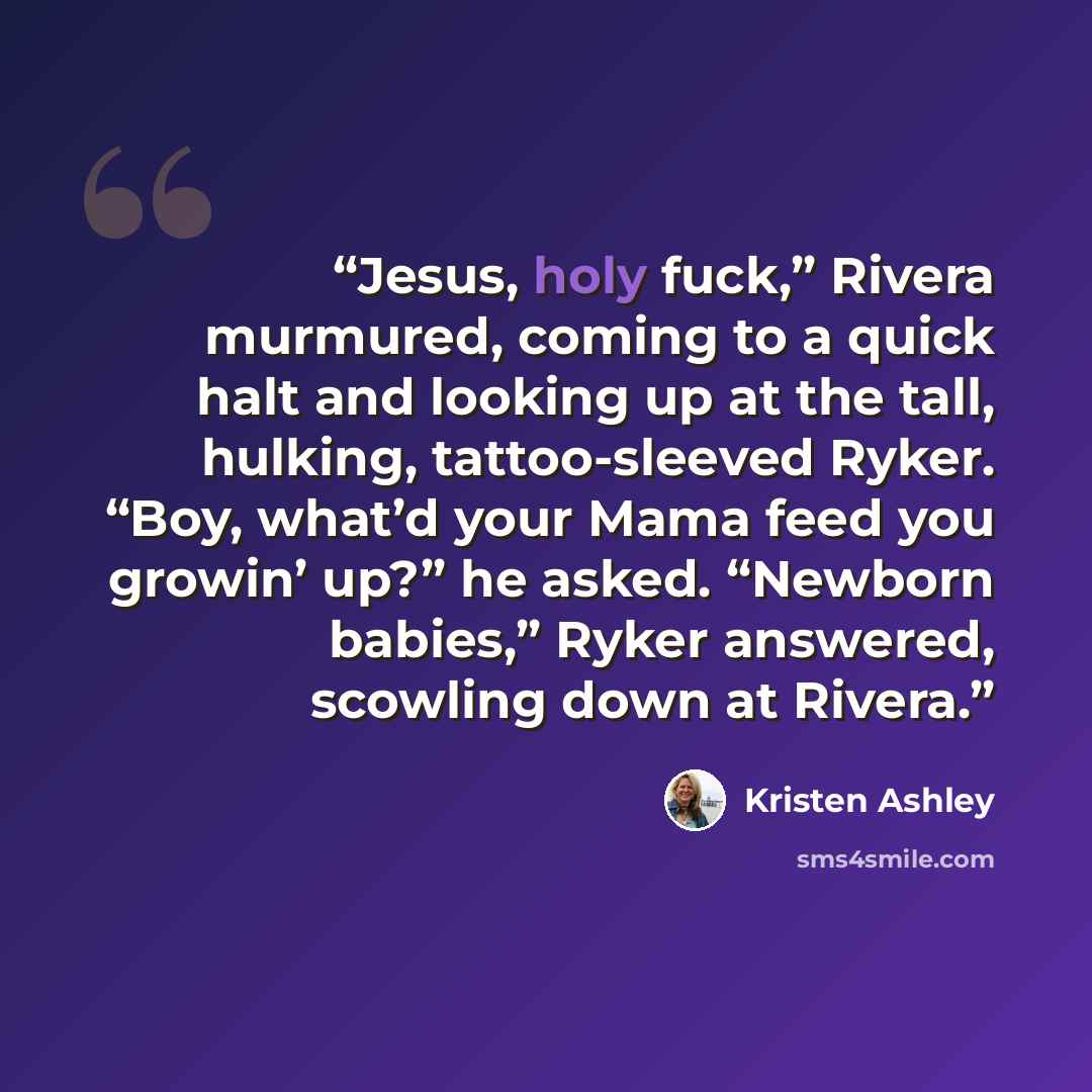 “Jesus, holy fuck,” Rivera murmured, coming to a quick halt and looking up at the tall, hulking, tattoo-sleeved Ryker. “Boy, what’d your Mama feed you growin’ up?” he asked. “Newborn babies,” Ryker answered, scowling down at Rivera.” quote by Kristen Ashley