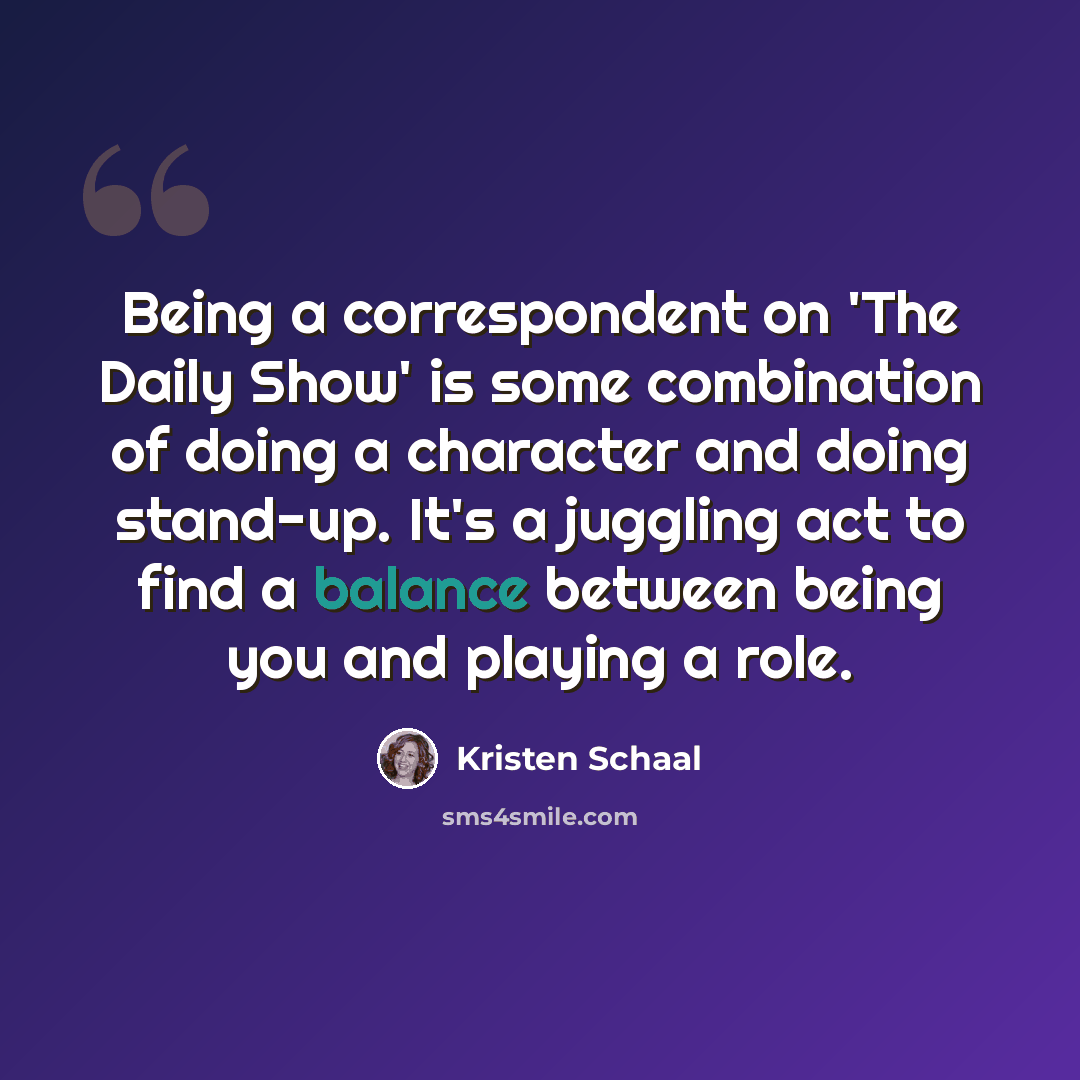 “Being a correspondent on 'The Daily Show' is some combination of doing a character and doing stand-up. It's a juggling act to find a balance between being you and playing a role.” quote by Kristen Schaal