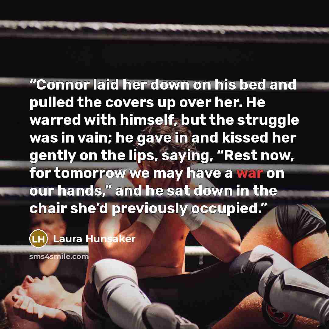 “Connor laid her down on his bed and pulled the covers up over her. He warred with himself, but the struggle was in vain; he gave in and kissed her gently on the lips, saying, “Rest now, for tomorrow we may have a war on our hands,” and he sat down in the chair she’d previously occupied.” quote by Laura Hunsaker