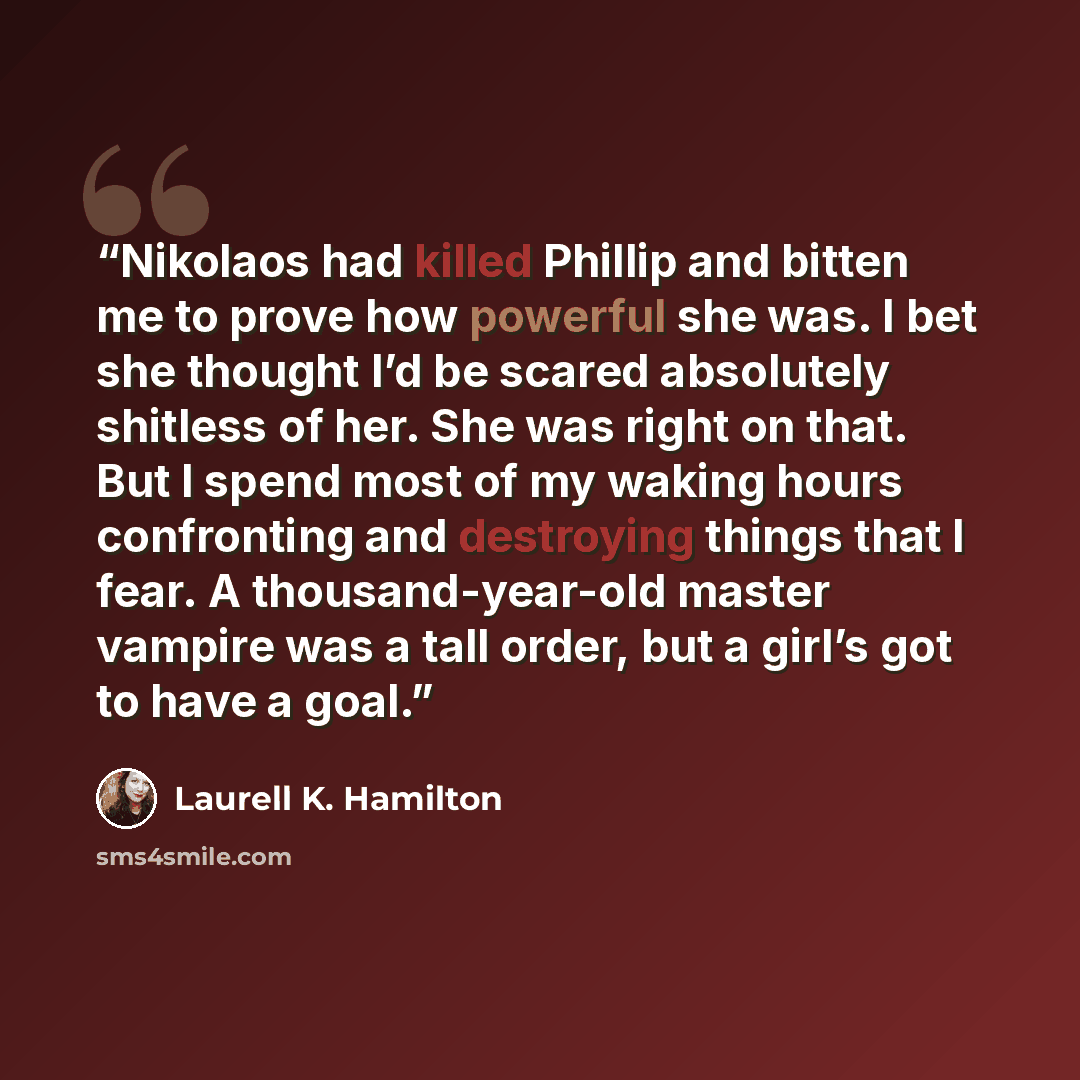 “Nikolaos had killed Phillip and bitten me to prove how powerful she was. I bet she thought I’d be scared absolutely shitless of her. She was right on that. But I spend most of my waking hours confronting and destroying things that I fear. A thousand-year-old master vampire was a tall order, but a…” quote by Laurell K. Hamilton