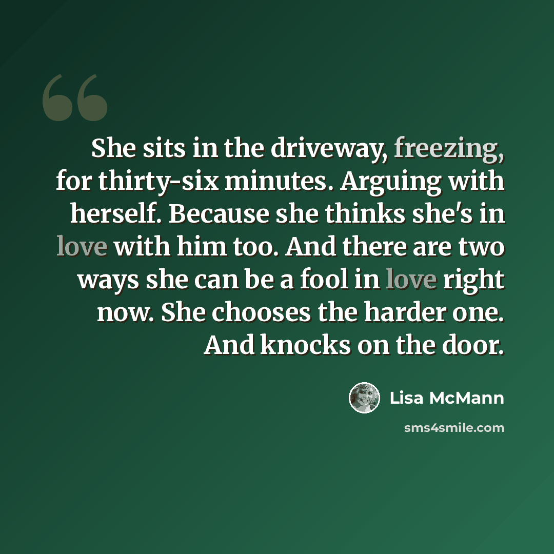 “She sits in the driveway, freezing, for thirty-six minutes. Arguing with herself. Because she thinks she's in love with him too. And there are two ways she can be a fool in love right now. She chooses the harder one. And knocks on the door.” quote by Lisa McMann