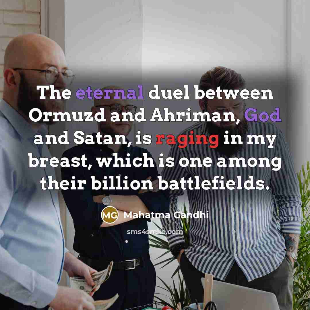 “The eternal duel between Ormuzd and Ahriman, God and Satan, is raging in my breast, which is one among their billion battlefields.” quote by Mahatma Gandhi
