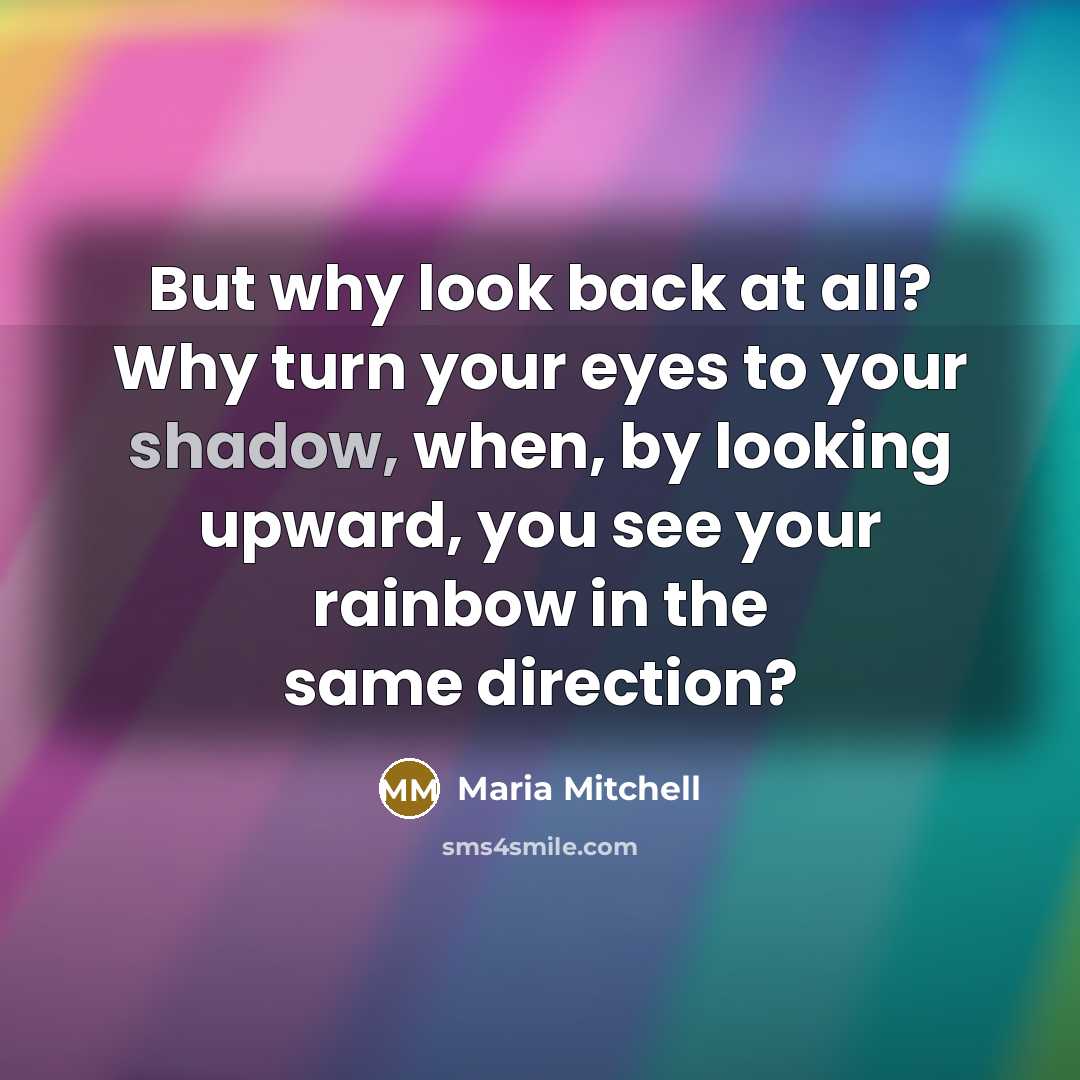 “But why look back at all? Why turn your eyes to your shadow, when, by looking upward, you see your rainbow in the same direction?” quote by Maria Mitchell