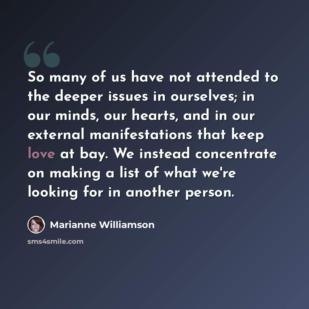 “So many of us have not attended to the deeper issues in ourselves; in our minds, our hearts, and in our external manifestations that keep love at bay. We instead concentrate on making a list of what we're looking for in another person.” quote by Marianne Williamson