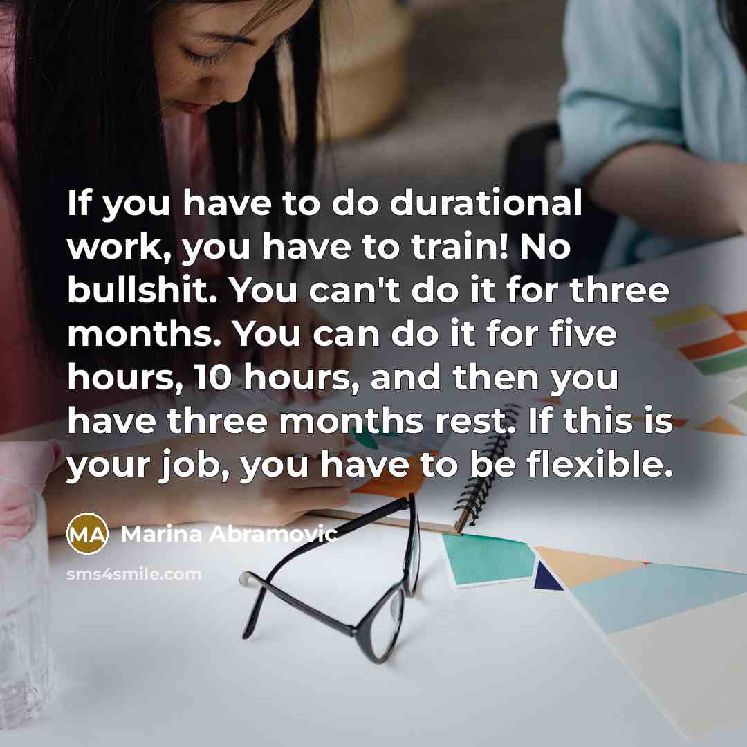 “If you have to do durational work, you have to train! No bullshit. You can't do it for three months. You can do it for five hours, 10 hours, and then you have three months rest. If this is your job, you have to be flexible.” quote by Marina Abramovic