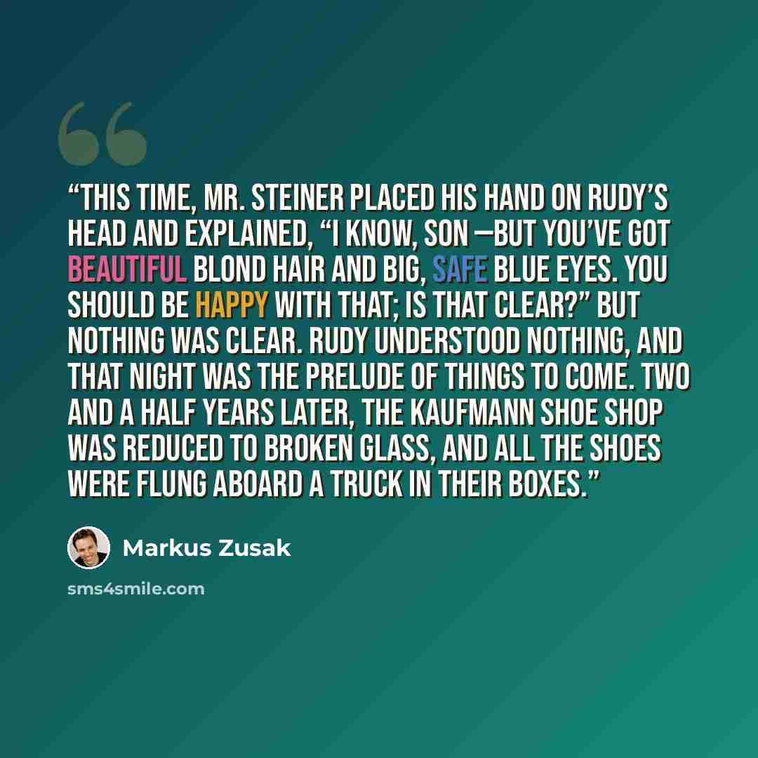 “This time, Mr. Steiner placed his hand on Rudy’s head and explained, “I know, son —but you’ve got beautiful blond hair and big, safe blue eyes. You should be happy with that; is that clear?” But nothing was clear. Rudy understood nothing, and that night was the prelude of things to come. Two and a…” quote by Markus Zusak