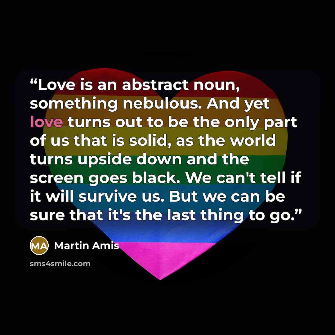 “Love is an abstract noun, something nebulous. And yet love turns out to be the only part of us that is solid, as the world turns upside down and the screen goes black. We can't tell if it will survive us. But we can be sure that it's the last thing to go.” quote by Martin Amis