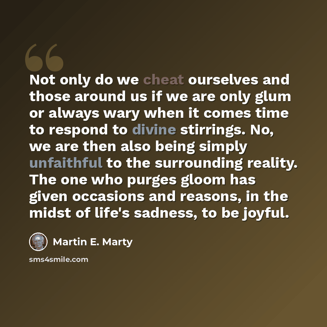 “Not only do we cheat ourselves and those around us if we are only glum or always wary when it comes time to respond to divine stirrings. No, we are then also being simply unfaithful to the surrounding reality. The one who purges gloom has given occasions and reasons, in the midst of life's…” quote by Martin E. Marty