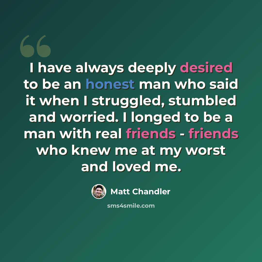 “I have always deeply desired to be an honest man who said it when I struggled, stumbled and worried. I longed to be a man with real friends - friends who knew me at my worst and loved me.” quote by Matt Chandler
