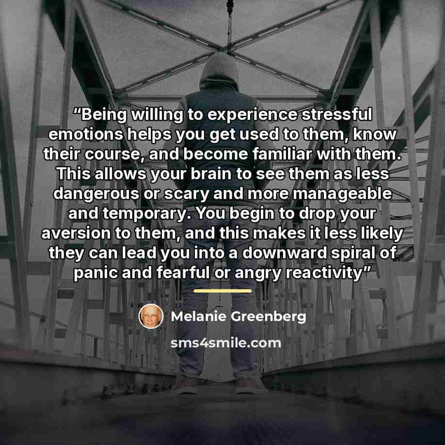 “Being willing to experience stressful emotions helps you get used to them, know their course, and become familiar with them. This allows your brain to see them as less dangerous or scary and more manageable and temporary. You begin to drop your aversion to them, and this makes it less likely they…” quote by Melanie Greenberg