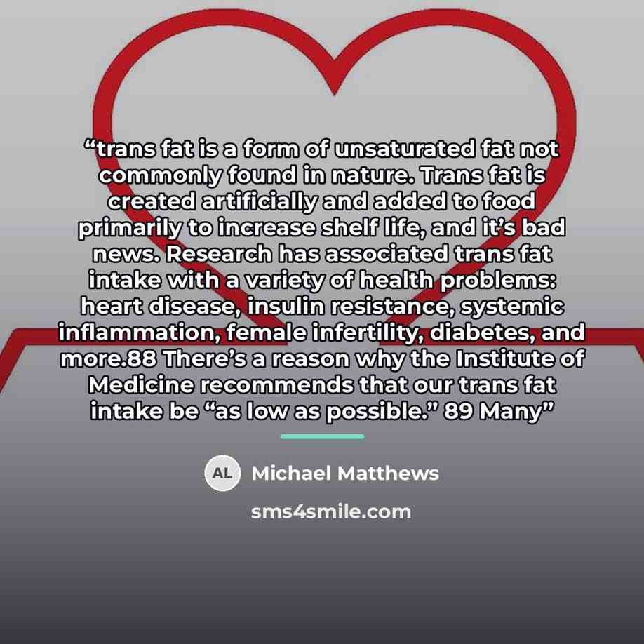“trans fat is a form of unsaturated fat not commonly found in nature. Trans fat is created artificially and added to food primarily to increase shelf life, and it’s bad news. Research has associated trans fat intake with a variety of health problems: heart disease, insulin resistance, systemic…” quote by Michael Matthews