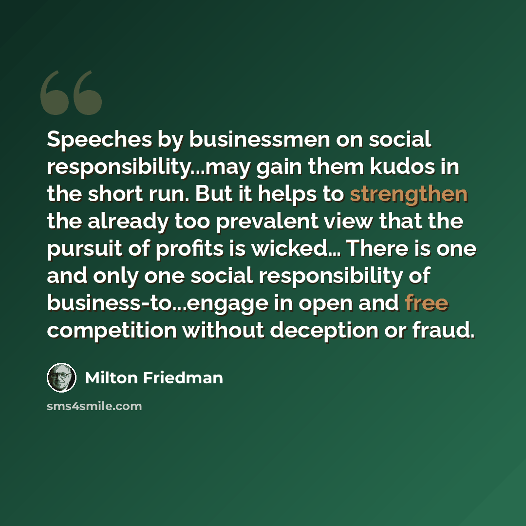 “Speeches by businessmen on social responsibility...may gain them kudos in the short run. But it helps to strengthen the already too prevalent view that the pursuit of profits is wicked… There is one and only one social responsibility of business-to...engage in open and free competition without…” quote by Milton Friedman