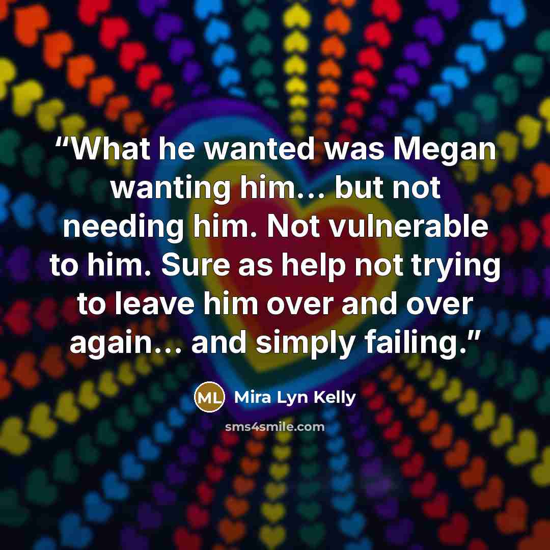 “What he wanted was Megan wanting him... but not needing him. Not vulnerable to him. Sure as help not trying to leave him over and over again... and simply failing.” quote by Mira Lyn Kelly