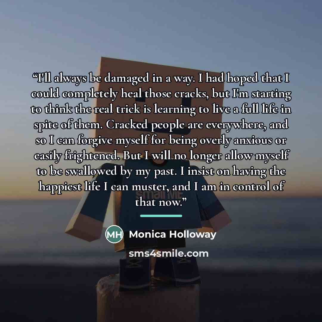 “I'll always be damaged in a way. I had hoped that I could completely heal those cracks, but I'm starting to think the real trick is learning to live a full life in spite of them. Cracked people are everywhere, and so I can forgive myself for being overly anxious or easily frightened. But I will no…” quote by Monica Holloway