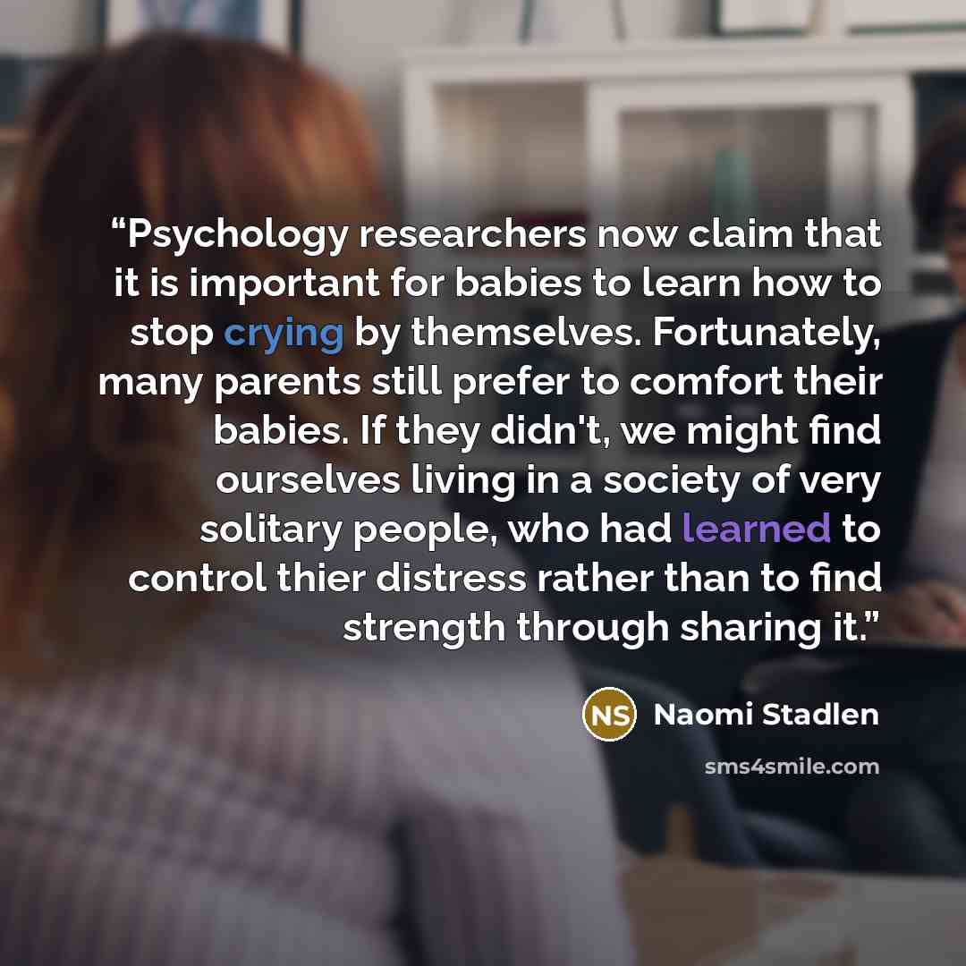 “Psychology researchers now claim that it is important for babies to learn how to stop crying by themselves. Fortunately, many parents still prefer to comfort their babies. If they didn't, we might find ourselves living in a society of very solitary people, who had learned to control thier distress…” quote by Naomi Stadlen