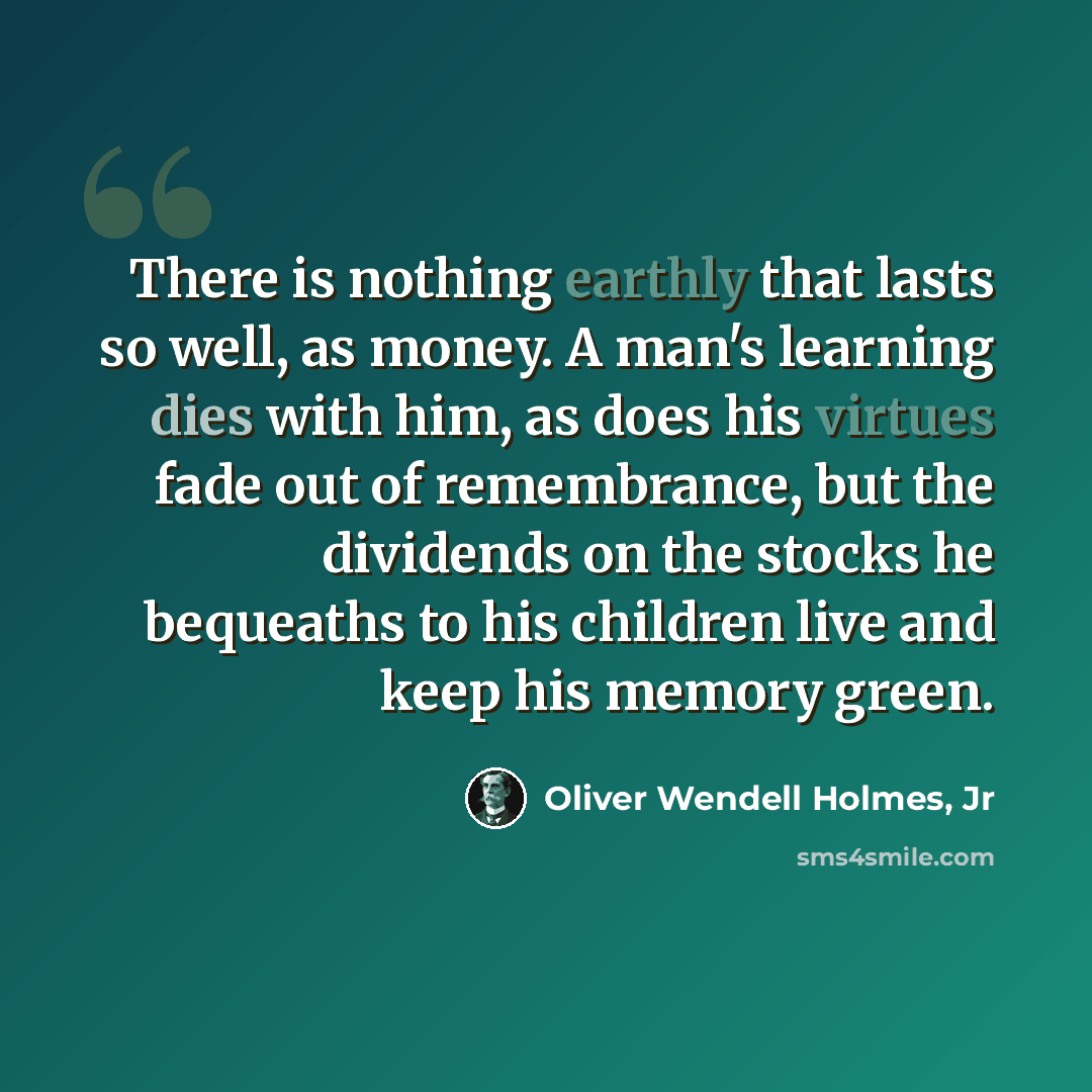 “There is nothing earthly that lasts so well, as money. A man's learning dies with him, as does his virtues fade out of remembrance, but the dividends on the stocks he bequeaths to his children live and keep his memory green.” quote by Oliver Wendell Holmes, Jr