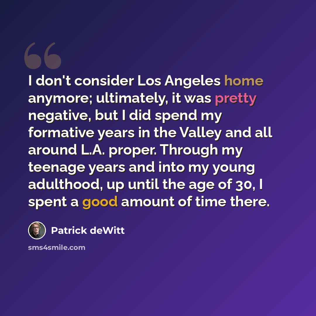 “I don't consider Los Angeles home anymore; ultimately, it was pretty negative, but I did spend my formative years in the Valley and all around L.A. proper. Through my teenage years and into my young adulthood, up until the age of 30, I spent a good amount of time there.” quote by Patrick deWitt