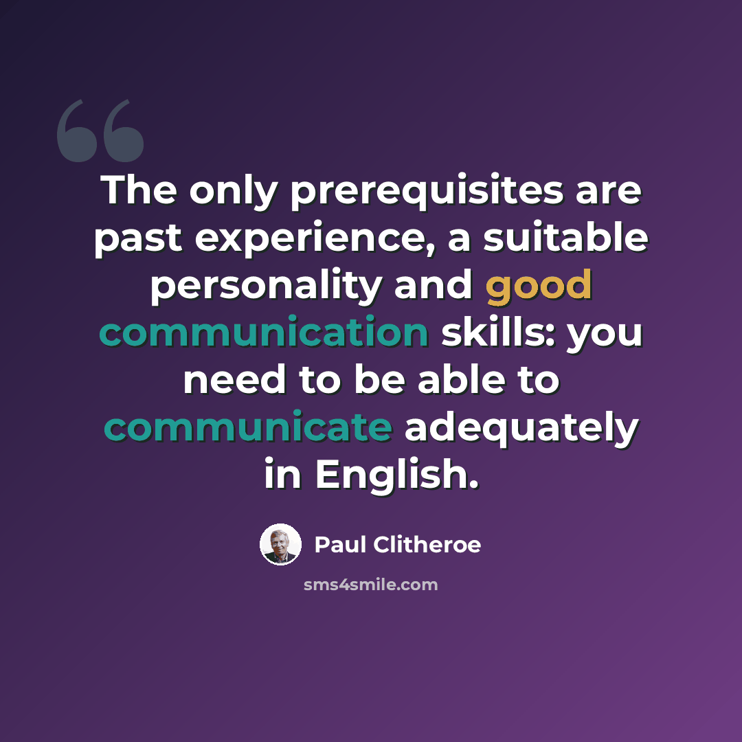 “The only prerequisites are past experience, a suitable personality and good communication skills: you need to be able to communicate adequately in English.” quote by Paul Clitheroe