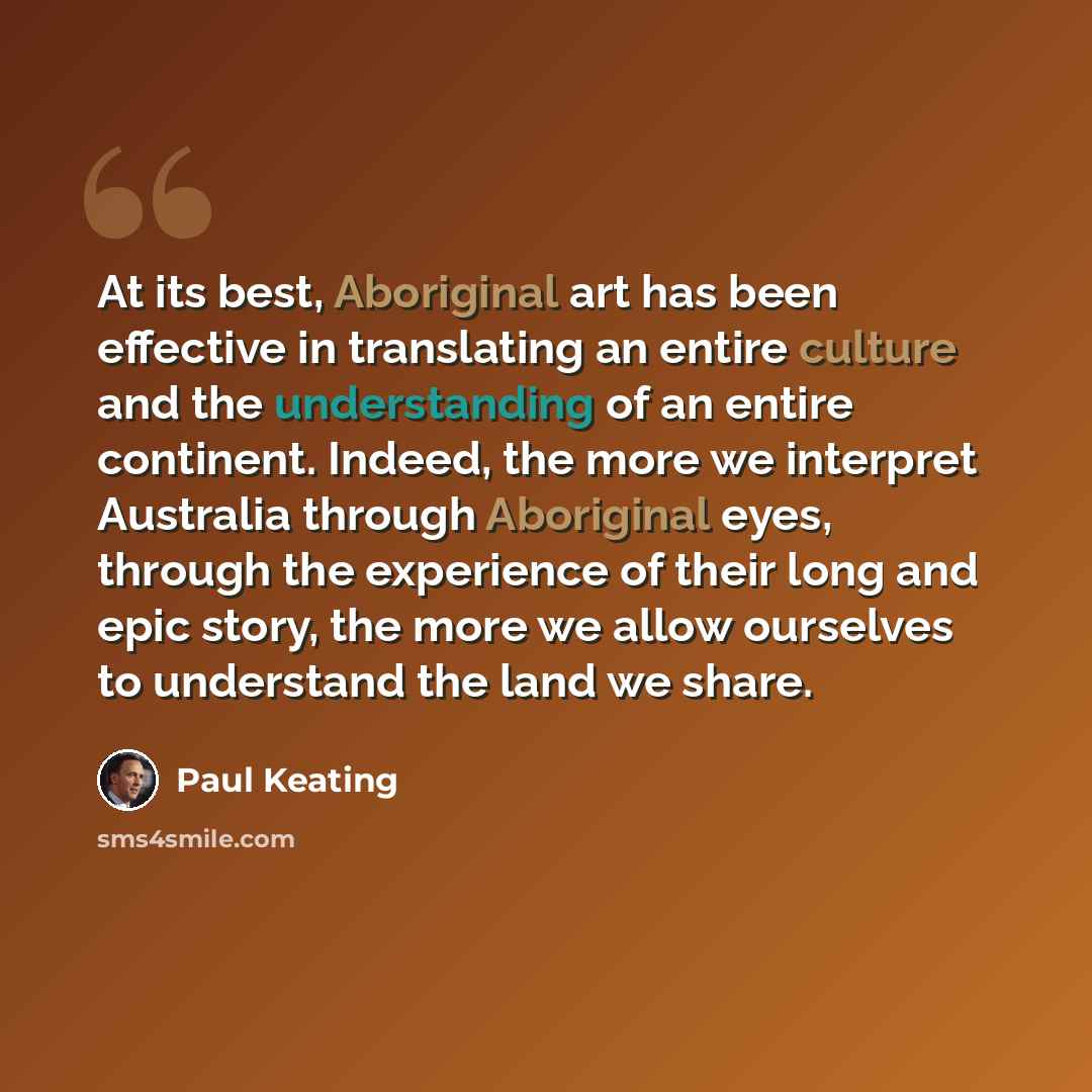 “At its best, Aboriginal art has been effective in translating an entire culture and the understanding of an entire continent. Indeed, the more we interpret Australia through Aboriginal eyes, through the experience of their long and epic story, the more we allow ourselves to understand the land we…” quote by Paul Keating