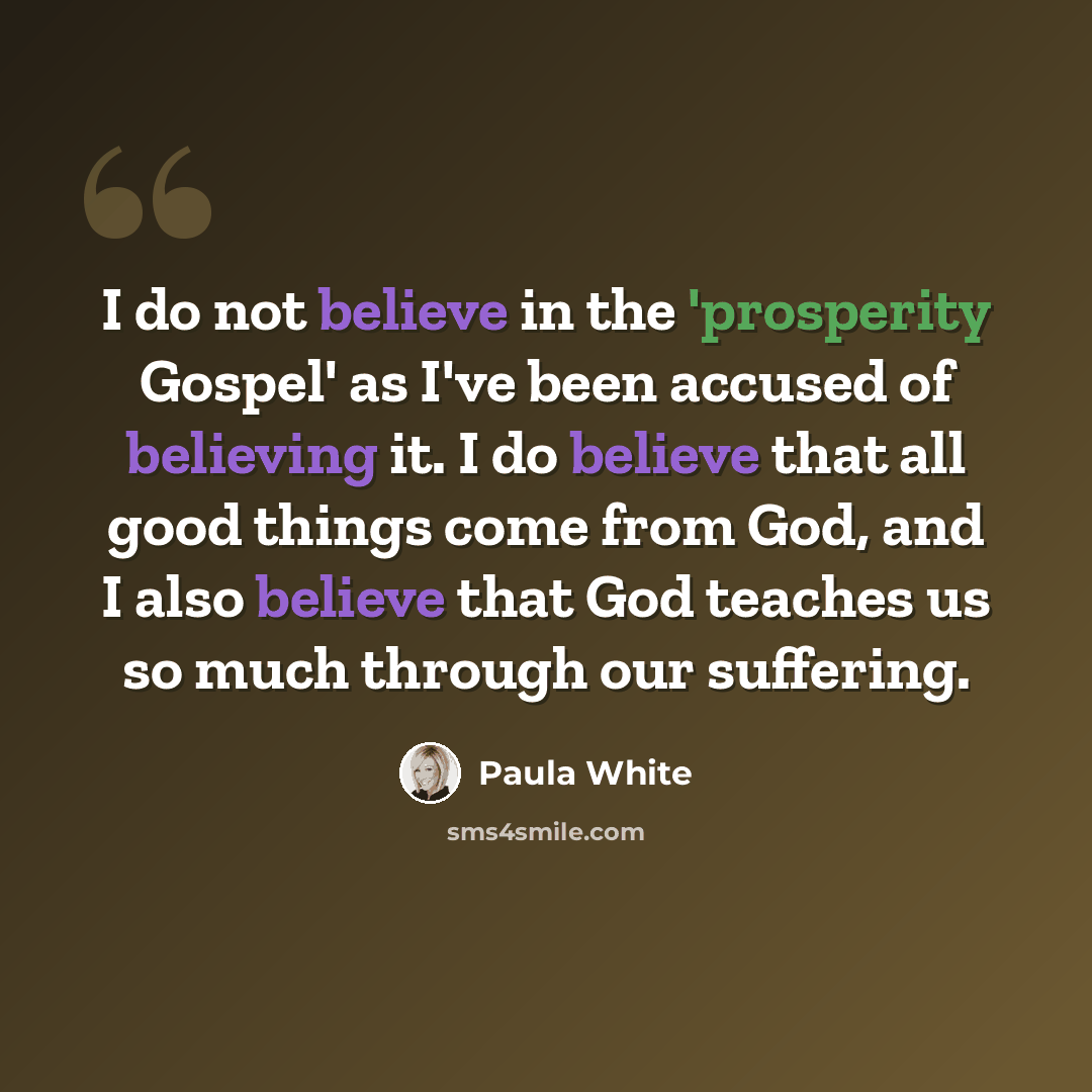 “I do not believe in the 'prosperity Gospel' as I've been accused of believing it. I do believe that all good things come from God, and I also believe that God teaches us so much through our suffering.” quote by Paula White